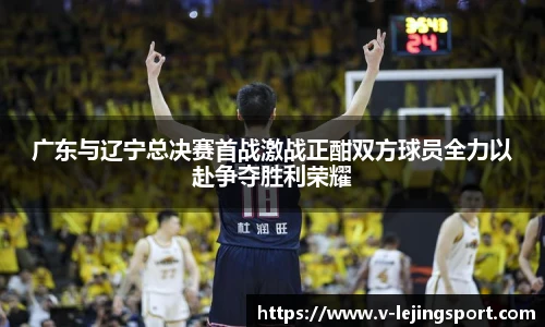 广东与辽宁总决赛首战激战正酣双方球员全力以赴争夺胜利荣耀